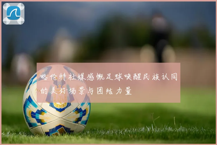 略伦特社媒感慨足球唤醒民族认同的美好场景与团结力量